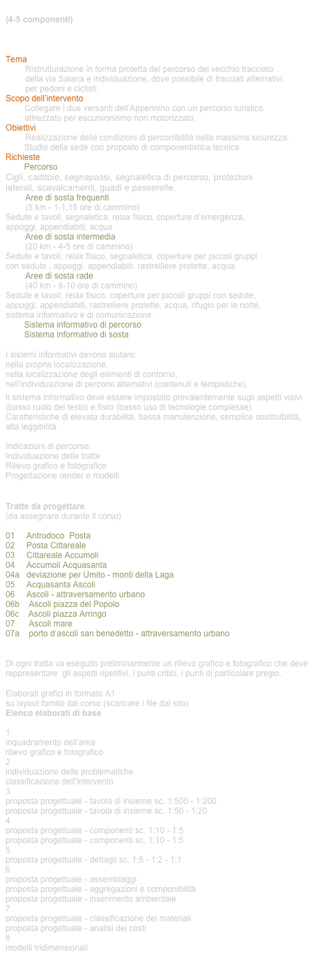 tema di progetto di gruppo (4-5 componenti)

Percorso pedonale e ciclabile appenninico della via Salaria 

Tema
Ristrutturazione in forma protetta del percorso del vecchio tracciato  della via Salaria e individuazione, dove possibile di tracciati alternativi  per pedoni e ciclisti.
Scopo dell’intervento
Collegare i due versanti dell’Appennino con un percorso turistico  attrezzato per escursionismo non motorizzato.
Obiettivi
Realizzazione delle condizioni di percorribilità nella massima sicurezza.
        Studio della sede con proposte di componentistica tecnica
Richieste
        Percorso
Cigli, caditoie, segnapassi, segnaletica di percorso, protezioni laterali, scavalcamenti, guadi e passerelle, 
Aree di sosta frequenti  (5 km - 1-1,15 ore di cammino)
Sedute e tavoli, segnaletica, relax fisico, coperture d’emergenza,  appoggi, appendiabiti, acqua
Aree di sosta intermedia  (20 km - 4-5 ore di cammino)
Sedute e tavoli, relax fisico, segnaletica, coperture per piccoli gruppi  con sedute , appoggi, appendiabiti, rastrelliere protette, acqua
Aree di sosta rade  (40 km - 8-10 ore di cammino)
Sedute e tavoli, relax fisico, coperture per piccoli gruppi con sedute,  appoggi, appendiabiti, rastrelliere protette, acqua, rifugio per la notte,  sistema informativo e di comunicazione.
        Sistema informativo di percorso
        Sistema informativo di sosta

I sistemi informativi devono aiutare:
nella propria localizzazione,
nella localizzazione degli elementi di contorno,
nell’individuazione di percorsi alternativi (contenuti e tempistiche).
Il sistema informativo deve essere impostato prevalentemente sugli aspetti visivi (basso ruolo del testo) e fisici (basso uso di tecnologie complesse). 
Caratteristiche di elevata durabilità, bassa manutenzione, semplice sostituibilità, alta leggibilità.

Indicazioni di percorso.
Individuazione delle tratte
Rilievo grafico e fotografico
Progettazione render e modelli


Tratte da progettare
(da assegnare durante il corso)

01     Antrodoco  Posta
02     Posta Cittareale
03     Cittareale Accumoli
04     Accumoli Acquasanta 
04a   deviazione per Umito - monti della Laga
05     Acquasanta Ascoli
06     Ascoli - attraversamento urbano
06b    Ascoli piazza del Popolo
06c    Ascoli piazza Arringo
07      Ascoli mare
07a    porto d‘ascoli san benedetto - attraversamento urbano


Di ogni tratta va eseguito preliminarmente un rilievo grafico e fotografico che deve rappresentare  gli aspetti ripetitivi, i punti critici, i punti di particolare pregio.

Elaborati grafici in formato A1
su layout fornito dal corso (scaricare i file dal sito)
Elenco elaborati di base

1
inquadramento dell’area
rilievo grafico e fotografico
2
individuazione delle problematiche
classificazione dell’intervento
3
proposta progettuale - tavola di insieme sc. 1:500 - 1:200
proposta progettuale - tavola di insieme sc. 1:50 - 1:20
4
proposta progettuale - componenti sc. 1:10 - 1:5
proposta progettuale - componenti sc. 1:10 - 1:5
5
proposta progettuale - dettagli sc. 1:5 - 1:2 - 1:1
6
proposta progettuale - assemblaggi
proposta progettuale - aggregazioni e componibilità
proposta progettuale - inserimento ambientale 
7
proposta progettuale - classificazione dei materiali
proposta progettuale - analisi dei costi
8
modelli tridimensionali
