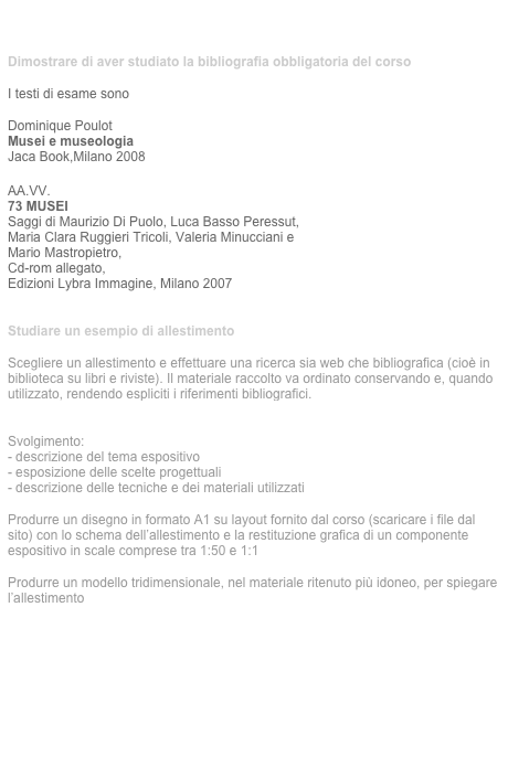 tema  individuale


Dimostrare di aver studiato la bibliografia obbligatoria del corso 

I testi di esame sono

Dominique Poulot 
Musei e museologia
Jaca Book,Milano 2008

AA.VV.  73 MUSEI
Saggi di Maurizio Di Puolo, Luca Basso Peressut, 
Maria Clara Ruggieri Tricoli, Valeria Minucciani e 
Mario Mastropietro, 
Cd-rom allegato,
Edizioni Lybra Immagine, Milano 2007


Studiare un esempio di allestimento

Scegliere un allestimento e effettuare una ricerca sia web che bibliografica (cioè in biblioteca su libri e riviste). Il materiale raccolto va ordinato conservando e, quando  utilizzato, rendendo espliciti i riferimenti bibliografici.
Scaricare la scheda sulla regole per la bibliografia

Svolgimento:
- descrizione del tema espositivo  
- esposizione delle scelte progettuali 
- descrizione delle tecniche e dei materiali utilizzati

Produrre un disegno in formato A1 su layout fornito dal corso (scaricare i file dal sito) con lo schema dell’allestimento e la restituzione grafica di un componente espositivo in scale comprese tra 1:50 e 1:1

Produrre un modello tridimensionale, nel materiale ritenuto più idoneo, per spiegare l’allestimento







